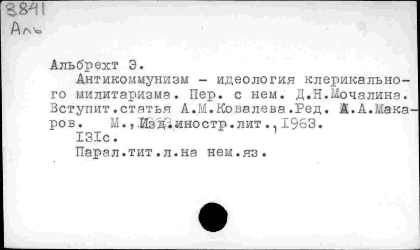 ﻿Ал'е»
Альбрехт Э.
Антикоммунизм - идеология клерикального милитаризма. Пер. с нем. Д.Н.Мочалина. Вступит.статья А.М.Ковалева.Ред. А.А.Мака ров. М., Изд^иностр. лит .. 1963.
131с.
Парал.тит.л.на нем.яз.